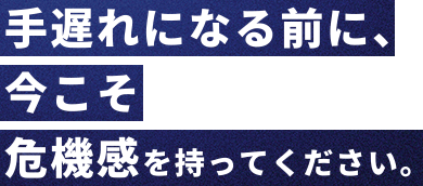 手遅れになる前に、今こそ危機感を持ってください。